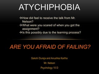 ATYCHIPHOBIA
   How did feel to receive the talk from Mr.
    Nelson?
   What were you scared of when you got the
    assignment?
   Is this possibly due to the learning process?




ARE YOU AFRAID OF FAILING?
            Sakshi Dureja and Anushka Kartha
                       Mr. Nelson
                    Psychology 10 D
 