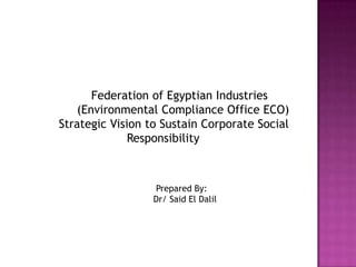 Federation of Egyptian Industries
   (Environmental Compliance Office ECO)
Strategic Vision to Sustain Corporate Social
              Responsibility



                  Prepared By:
                  Dr/ Said El Dalil
 