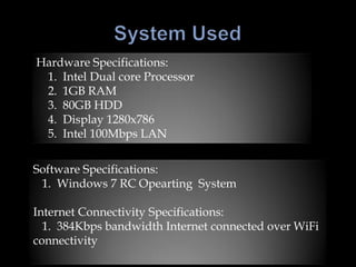 Hardware Specifications:
 1. Intel Dual core Processor
 2. 1GB RAM
 3. 80GB HDD
 4. Display 1280x786
 5. Intel 100Mbps LAN


Software Specifications:
 1. Windows 7 RC Opearting System

Internet Connectivity Specifications:
  1. 384Kbps bandwidth Internet connected over WiFi
connectivity
 