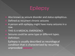    Also known as seizure disorder and status epilepticus.
   Defined as recurrent chronic seizures
   A person with epilepsy might have many seizures in a
    row.
   THIS IS A MEDICAL EMERGENCY.
   Seizures could be same type or different types.
   Definition:
    Epilepsy is usually described as neurological
    condition that is characterized by recurring
    unprovoked seizures.
 