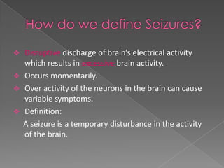  Disruptive discharge of brain’s electrical activity
  which results in excessive brain activity.
 Occurs momentarily.
 Over activity of the neurons in the brain can cause
  variable symptoms.
 Definition:
  A seizure is a temporary disturbance in the activity
  of the brain.
 