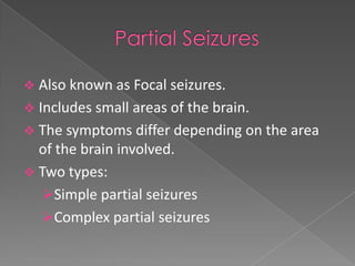  Also known as Focal seizures.
 Includes small areas of the brain.
 The symptoms differ depending on the area
  of the brain involved.
 Two types:
  Simple partial seizures
  Complex partial seizures
 