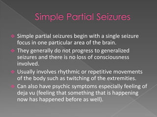  Simple partial seizures begin with a single seizure
  focus in one particular area of the brain.
 They generally do not progress to generalized
  seizures and there is no loss of consciousness
  involved.
 Usually involves rhythmic or repetitive movements
  of the body such as twitching of the extremities.
 Can also have psychic symptoms especially feeling of
  deja vu (feeling that something that is happening
  now has happened before as well).
 