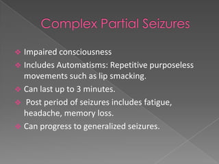  Impaired consciousness
 Includes Automatisms: Repetitive purposeless
  movements such as lip smacking.
 Can last up to 3 minutes.
 Post period of seizures includes fatigue,
  headache, memory loss.
 Can progress to generalized seizures.
 