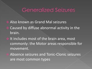  Also known as Grand Mal seizures
 Caused by diffuse abnormal activity in the
  brain.
 It includes most of the brain area, most
  commonly: the Motor areas responsible for
  movement.
 Absence seizures and Tonic-Clonic seizures
  are most common types
 