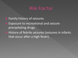  Family history of seizures
 Exposure to recreational and seizure
  precipitating drugs.
 History of febrile seizures (seizures in infants
  that occur after a high fever).
 