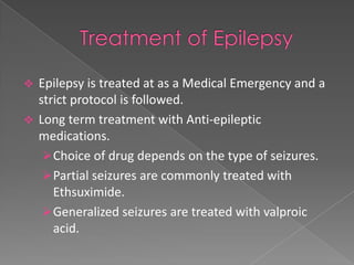  Epilepsy is treated at as a Medical Emergency and a
  strict protocol is followed.
 Long term treatment with Anti-epileptic
  medications.
    Choice of drug depends on the type of seizures.
    Partial seizures are commonly treated with
     Ethsuximide.
    Generalized seizures are treated with valproic
     acid.
 