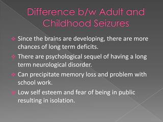  Since the brains are developing, there are more
  chances of long term deficits.
 There are psychological sequel of having a long
  term neurological disorder.
 Can precipitate memory loss and problem with
  school work.
 Low self esteem and fear of being in public
  resulting in isolation.
 