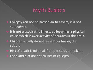    Epilepsy can not be passed on to others, it is not
    contagious.
   It is not a psychiatric illness, epilepsy has a physical
    cause which is over activity of neurons in the brain.
   Children usually do not remember having the
    seizure.
   Risk of death is minimal if proper steps are taken.
   Food and diet are not causes of epilepsy.
 