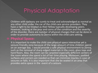 Children with epilepsy are surely to treat and acknowledged as normal as
    any other child under the car of the child care service providers. They
    have a right to be treated as their fellow typically developing peers.
    However, looking at the pros and corns of the condition and the severity
    of the disorder, there are number of physical changes that can be done in
    order to provide autonomy to Zenna within the child care setting.
   Physical Space:
    It is important to make the child care physical space interactive yet a
    seizure-friendly zone because of the large amount of time children spend
    on an average day. I would provide a safe physical environment to Zenna,
    such as the removal of sharp edged materials in the room, glass tops and
    hard floors. Also, the room can be carpeted especially different centers of
    the room where she spend a lot of her time playing. Moreover, padded
    surfaces and corners are needed so that can minimize injuries in case of
    seizures or falls. It is also important that she be seated in an area that
    provides extra space in the event of a seizure.
 