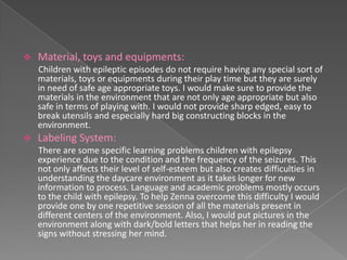    Material, toys and equipments:
    Children with epileptic episodes do not require having any special sort of
    materials, toys or equipments during their play time but they are surely
    in need of safe age appropriate toys. I would make sure to provide the
    materials in the environment that are not only age appropriate but also
    safe in terms of playing with. I would not provide sharp edged, easy to
    break utensils and especially hard big constructing blocks in the
    environment.
   Labeling System:
    There are some specific learning problems children with epilepsy
    experience due to the condition and the frequency of the seizures. This
    not only affects their level of self-esteem but also creates difficulties in
    understanding the daycare environment as it takes longer for new
    information to process. Language and academic problems mostly occurs
    to the child with epilepsy. To help Zenna overcome this difficulty I would
    provide one by one repetitive session of all the materials present in
    different centers of the environment. Also, I would put pictures in the
    environment along with dark/bold letters that helps her in reading the
    signs without stressing her mind.
 