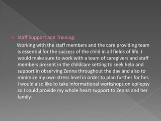    Staff Support and Training:
    Working with the staff members and the care providing team
    is essential for the success of the child in all fields of life. I
    would make sure to work with a team of caregivers and staff
    members present in the childcare setting to seek help and
    support in observing Zenna throughout the day and also to
    minimize my own stress level in order to plan further for her.
    I would also like to take informational workshops on epilepsy
    so I could provide my whole heart support to Zenna and her
    family.
 