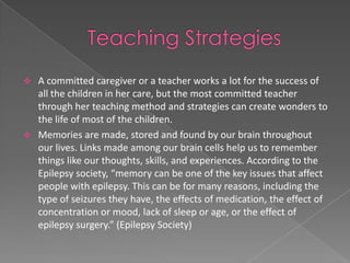  A committed caregiver or a teacher works a lot for the success of
  all the children in her care, but the most committed teacher
  through her teaching method and strategies can create wonders to
  the life of most of the children.
 Memories are made, stored and found by our brain throughout
  our lives. Links made among our brain cells help us to remember
  things like our thoughts, skills, and experiences. According to the
  Epilepsy society, “memory can be one of the key issues that affect
  people with epilepsy. This can be for many reasons, including the
  type of seizures they have, the effects of medication, the effect of
  concentration or mood, lack of sleep or age, or the effect of
  epilepsy surgery.” (Epilepsy Society)
 