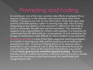    As mentioned, one of the most common side effects of epileptic fits or
    seizures is decrease in the attention and concentration level of the
    children. The processing rate of new information of the brain gets slow
    and the child with epilepsy suffers in learning new skills. Also at times,
    (depending on the severity of the seizure) it is difficult for the child to
    recall or remember the skill that had learned before. This eventually
    happens to be a big problem for children with epilepsy. It is important to
    understand that the aftermath of a tiring epileptic fit and sometimes the
    dosage of medications make difficult for these children to pay attention.
   Prompting and Fading is one of the most supportive teaching strategies.
    It is helpful in learning new skills and for recalling and reminding the
    already learnt skill. In terms of helping Zenna in her physical space, I
    would like to use a variety of cues to allow her to become focused on
    learning new skills. Some of the important instructional cues would
    include visual, gestural and sometimes physical prompts. Moreover,
    teachers need to modify instructions a little bit such as, if a skill is already
    learned then focusing on only those prompt that would help child
    recognizing the skill.
 