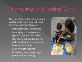    There are 5 easy steps of prompting
    and fading to learn new skills and
    focusing on already learned.
      Defining the skill to the child
      Identifying suitable prompt
       (gestural, verbal, physical etc)
      Use of prompt, reinforcing the
       child and fading or reducing the
       force of the prompt
      Monitoring the results
      IF needed, return to stronger
       prompts (for recalling).
 