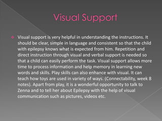    Visual support is very helpful in understanding the instructions. It
    should be clear, simple in language and consistent so that the child
    with epilepsy knows what is expected from him. Repetition and
    direct instruction through visual and verbal support is needed so
    that a child can easily perform the task. Visual support allows more
    time to process information and help memory in learning new
    words and skills. Play skills can also enhance with visual. It can
    teach how toys are used in variety of ways. (Connectability, week 8
    notes). Apart from play, it is a wonderful opportunity to talk to
    Zenna and to tell her about Epilepsy with the help of visual
    communication such as pictures, videos etc.
 