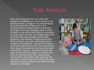    Since focus and attention of a child with
    epilepsy is hindered even when he/she is not
    having seizures. Caregivers can help bringing
    focus and attention of the child in the
    environment by various means of teaching
    strategies. One such strategy is Task Analysis.
    To teach a new skill to the child it is important
    to break down the task into smaller steps that
    can help child acknowledge his/her own
    potential. Task Analysis is important for the
    child so he/she can cope with his/her peers
    and gain self confident. I would like to spend
    some time with Zenna in the room specially to
    learn about how good she is at any new task I
    wanted her to grasp. I would write down the
    steps of the task according to her ability and
    level of understanding. Also I would keep
    record of the observation after teaching her
    new skill. It would help me identifies the areas
    where she needs assistance and where to fade
    assistance (prompts).
 