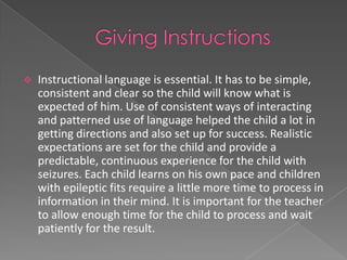    Instructional language is essential. It has to be simple,
    consistent and clear so the child will know what is
    expected of him. Use of consistent ways of interacting
    and patterned use of language helped the child a lot in
    getting directions and also set up for success. Realistic
    expectations are set for the child and provide a
    predictable, continuous experience for the child with
    seizures. Each child learns on his own pace and children
    with epileptic fits require a little more time to process in
    information in their mind. It is important for the teacher
    to allow enough time for the child to process and wait
    patiently for the result.
 