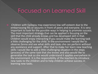     Children with Epilepsy may experience low self-esteem due to the
    embarrassing fits or seizures in front of peers and everyone. It is very
    important to look for the possible ways in helping to promote success.
    The most important strategy that can be applied is focusing on the
    skill that the child already knows and has developed skill in that.
    Children would enjoy interacting if you would make the learning task
    a little challenging for the child. In the environment I would like to
    observe Zenna and see what skills and tasks she can perform without
    any assistance and support. After that to make her learn new teaching
    skills I would like to add a little challenging situation in the steps
    (process) of the same task that she knows and also would like to
    generalize the task so she would understand it applies everywhere in
    the environment. It is the responsibility of the teachers to introduce
    new tasks to the children and to help children achieve success in
    learning new tasks.
 