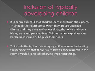    It is commonly said that children learn most from their peers.
    They build their confidence when they are around their
    friends and they can see the world together with their own
    ideas, ways and perspectives. Children when explained can
    be the best source of help for their peers.

   To include the typically developing children in understanding
    the perspective that there is a child with special needs in the
    room I would like to tell following important things.
 
