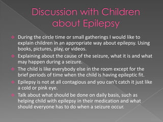    During the circle time or small gatherings I would like to
    explain children in an appropriate way about epilepsy. Using
    books, pictures, play, or videos.
   Explaining about the cause of the seizure, what it is and what
    may happen during a seizure.
   The child is like everybody else in the room except for the
    brief periods of time when the child is having epileptic fit.
   Epilepsy is not at all contagious and you can’t catch it just like
    a cold or pink eye.
   Talk about what should be done on daily basis, such as
    helping child with epilepsy in their medication and what
    should everyone has to do when a seizure occur.
 