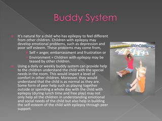  It's natural for a child who has epilepsy to feel different
  from other children. Children with epilepsy may
  develop emotional problems, such as depression and
  poor self esteem. These problems may come from,
         Self = anger, embarrassment and frustration or
         Environment = Children with epilepsy may be
          teased by other children.
 Using a daily or weekly buddy system can provide help
  to the children understand the child with the special
  needs in the room. This would impart a level of
  comfort in other children. Moreover, they would
  understand that the child is as normal as they are.
  Some form of peer help such as playing together
  outside or spending a whole day with the child with
  epilepsy (during lunch time and free play) may not
  only help all the children in understanding emotional
  and social needs of the child but also help in building
  the self-esteem of the child with epilepsy through peer
  support.
 