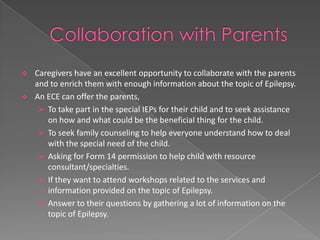   Caregivers have an excellent opportunity to collaborate with the parents
    and to enrich them with enough information about the topic of Epilepsy.
   An ECE can offer the parents,
      To take part in the special IEPs for their child and to seek assistance
       on how and what could be the beneficial thing for the child.
      To seek family counseling to help everyone understand how to deal
       with the special need of the child.
      Asking for Form 14 permission to help child with resource
       consultant/specialties.
      If they want to attend workshops related to the services and
       information provided on the topic of Epilepsy.
      Answer to their questions by gathering a lot of information on the
       topic of Epilepsy.
 