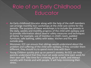  An Early childhood Educator along with the help of the staff members
  can arrange monthly mini workshops at the child care centre for the
  parents. The purpose of these workshops is to include the parents in
  the daily, weekly and monthly progress of the child with epilepsy and
  to provide information about several safety measures and techniques
  at home. For example, use of monitors in child’s room, padded
  furniture, safe bathing, safety with water, kitchen and fire, and
  outside play.
 Moreover, ECE can ensure that siblings would understand about the
  problem and suffering of the child with epilepsy. If they consider them
  different, they should try to spend more time with them.
 Young Children quickly pick up on parent’s anxiety. An ECE can help
  parents understand that they must set aside some time each week for
  their own self. Take time for a relaxing, go for a walk, and interact
  socially with friends and with people. It will help minimizing their
  stress.
 