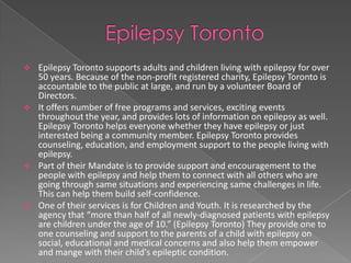    Epilepsy Toronto supports adults and children living with epilepsy for over
    50 years. Because of the non-profit registered charity, Epilepsy Toronto is
    accountable to the public at large, and run by a volunteer Board of
    Directors.
   It offers number of free programs and services, exciting events
    throughout the year, and provides lots of information on epilepsy as well.
    Epilepsy Toronto helps everyone whether they have epilepsy or just
    interested being a community member. Epilepsy Toronto provides
    counseling, education, and employment support to the people living with
    epilepsy.
   Part of their Mandate is to provide support and encouragement to the
    people with epilepsy and help them to connect with all others who are
    going through same situations and experiencing same challenges in life.
    This can help them build self-confidence.
   One of their services is for Children and Youth. It is researched by the
    agency that “more than half of all newly-diagnosed patients with epilepsy
    are children under the age of 10.” (Epilepsy Toronto) They provide one to
    one counseling and support to the parents of a child with epilepsy on
    social, educational and medical concerns and also help them empower
    and mange with their child's epileptic condition.
 