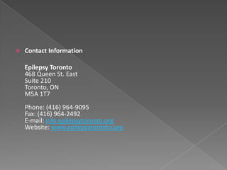    Contact Information

    Epilepsy Toronto
    468 Queen St. East
    Suite 210
    Toronto, ON
    M5A 1T7
    Phone: (416) 964-9095
    Fax: (416) 964-2492
    E-mail: info epilepsytoronto.org
    Website: www.epilepsytoronto.org
 