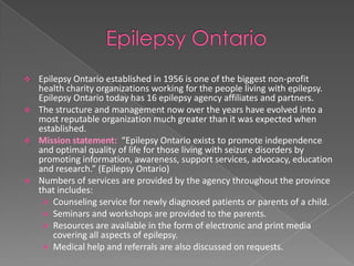    Epilepsy Ontario established in 1956 is one of the biggest non-profit
    health charity organizations working for the people living with epilepsy.
    Epilepsy Ontario today has 16 epilepsy agency affiliates and partners.
   The structure and management now over the years have evolved into a
    most reputable organization much greater than it was expected when
    established.
   Mission statement: “Epilepsy Ontario exists to promote independence
    and optimal quality of life for those living with seizure disorders by
    promoting information, awareness, support services, advocacy, education
    and research.” (Epilepsy Ontario)
   Numbers of services are provided by the agency throughout the province
    that includes:
      Counseling service for newly diagnosed patients or parents of a child.
      Seminars and workshops are provided to the parents.
      Resources are available in the form of electronic and print media
        covering all aspects of epilepsy.
      Medical help and referrals are also discussed on requests.
 