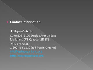    Contact Information

     Epilepsy Ontario
    Suite 803- 3100 Steeles Avenue East
    Markham, ON Canada L3R 8T3
     905-474-9696
    1-800-463-1119 (toll free in Ontario)
    info@epilepsyontario.org
    http://epilepsyontario.org/
 