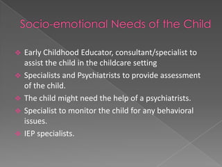    Early Childhood Educator, consultant/specialist to
    assist the child in the childcare setting
   Specialists and Psychiatrists to provide assessment
    of the child.
   The child might need the help of a psychiatrists.
   Specialist to monitor the child for any behavioral
    issues.
   IEP specialists.
 