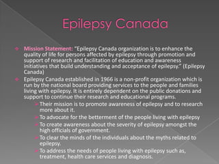    Mission Statement: “Epilepsy Canada organization is to enhance the
    quality of life for persons affected by epilepsy through promotion and
    support of research and facilitation of education and awareness
    initiatives that build understanding and acceptance of epilepsy.” (Epilepsy
    Canada)
   Epilepsy Canada established in 1966 is a non-profit organization which is
    run by the national board providing services to the people and families
    living with epilepsy. It is entirely dependent on the public donations and
    support to continue their research and educational programs.
          Their mission is to promote awareness of epilepsy and to research
            more about it.
          To advocate for the betterment of the people living with epilepsy
          To create awareness about the severity of epilepsy amongst the
            high officials of government.
          To clear the minds of the individuals about the myths related to
            epilepsy.
          To address the needs of people living with epilepsy such as,
            treatment, health care services and diagnosis.
 