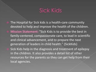   The Hospital for Sick kids is a health-care community
    devoted to help and improve the health of the children.
   Mission Statement: “Sick Kids is to provide the best in
    family-centered, compassionate care, to lead in scientific
    and clinical advancement, and to prepare the next
    generation of leaders in child health.” (SickKids)
   Sick Kids help in the diagnosis and treatment of epilepsy
    in the children. It also provides a detail list of other
    resources for the parents so they can get help from their
    local agencies.
 