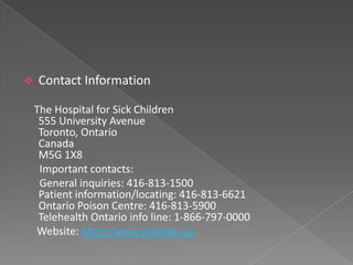    Contact Information

    The Hospital for Sick Children
     555 University Avenue
     Toronto, Ontario
     Canada
     M5G 1X8
     Important contacts:
     General inquiries: 416-813-1500
     Patient information/locating: 416-813-6621
     Ontario Poison Centre: 416-813-5900
     Telehealth Ontario info line: 1-866-797-0000
    Website: http://www.sickkids.ca/
 