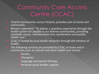  Total14 communities across Ontario, provides care at home and
  community.
 Mission statement: “To deliver a seamless experience through the
  health system for people in our diverse communities, providing
  equitable access, individualized care coordination and quality
  health care.”
 CCAC is funded by local health networks through the ministry of
  health.
 The following services are provided by CCAC at home and in
  community such as schools and other health care homes.
        Nurses,
        Therapists
        Language and speech therapy
        Personal social worker support.
 