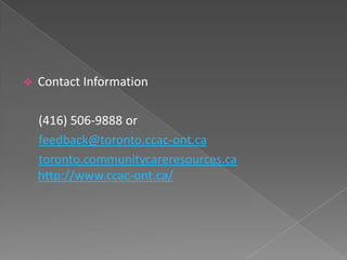    Contact Information

    (416) 506-9888 or
    feedback@toronto.ccac-ont.ca
    toronto.communitycareresources.ca
    http://www.ccac-ont.ca/
 