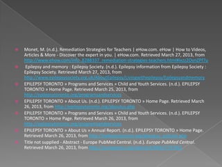    Monet, M. (n.d.). Remediation Strategies for Teachers | eHow.com. eHow | How to Videos,
    Articles & More - Discover the expert in you. | eHow.com. Retrieved March 27, 2013, from
    http://www.ehow.com/info_8288337_remediation-strategies-teachers.html#ixzz2OynZPf7u
   Epilepsy and memory : Epilepsy Society. (n.d.). Epilepsy information from Epilepsy Society :
    Epilepsy Society. Retrieved March 27, 2013, from
    http://www.epilepsysociety.org.uk/AboutEpilepsy/Livingwithepilepsy/Epilepsyandmemory
   EPILEPSY TORONTO » Programs and Services » Child and Youth Services. (n.d.). EPILEPSY
    TORONTO » Home Page. Retrieved March 25, 2013, from
    http://epilepsytoronto.org/programsandservices
   EPILEPSY TORONTO » About Us. (n.d.). EPILEPSY TORONTO » Home Page. Retrieved March
    26, 2013, from http://epilepsytoronto.org/aboutus.php
   EPILEPSY TORONTO » Programs and Services » Child and Youth Services. (n.d.). EPILEPSY
    TORONTO » Home Page. Retrieved March 26, 2013, from
    http://epilepsytoronto.org/programsandservices
   EPILEPSY TORONTO » About Us » Annual Report. (n.d.). EPILEPSY TORONTO » Home Page.
    Retrieved March 26, 2013, from http://epilepsytoronto.org/aboutus_policies.php
   Title not supplied - Abstract - Europe PubMed Central. (n.d.). Europe PubMed Central.
    Retrieved March 26, 2013, from http://europepmc.org/abstract/MED/7737031
 