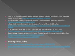    Laws. (n.d.). History | Epilepsy Ontario. Epilepsy Ontario | Serving Ontario Since 1956. Retrieved
    March 22, 2013, from http://epilepsyontario.org/about-us/history/
   Home - Epilepsy Canada. (n.d.). Home - Epilepsy Canada. Retrieved March 22, 2013, from
    http://www.epilepsy.ca/en-CA/Home.html
    About CCAS. (n.d.). Community Care Resources. Retrieved March 27, 2013, from
    http://toronto.communitycareresources.ca/index.php?option=com_content&view=article&id=73
    &Itemid
   CCAC Web Site - What We Do. (n.d.). CCAC Web Site. Retrieved March 26, 2013, from
    http://www.ccac-ont.ca/Content.aspx?EnterpriseID=15&LanguageID=1&MenuID=137
   Epidemiology - Epilepsy Canada. (n.d.). Home - Epilepsy Canada. Retrieved March 26, 2013, from
    http://www.epilepsy.ca/en-CA/Facts/Epidemiology.html
   http://www.ncbi.nlm.nih.gov/pubmed/21856574


   Photographs Credits
    http://www.flickr.com/photos/thementornetwork/4990636705/
   http://www.flickr.com/photos/starkidsacademy/2716096232/sizes/m/in/photostream
    /
 