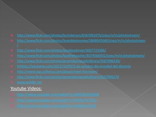    http://www.flickr.com/photos/kcnickerson/6567091075/sizes/m/in/photostream/
   http://www.flickr.com/photos/brambletonview/3868042640/sizes/m/in/photostream
    /
   http://www.flickr.com/photos/beckbookman/3057723396/
   http://www.flickr.com/photos/budtheteacher/8374566932/sizes/m/in/photostream/
   http://www.flickr.com/photos/greensboropubliclibrary/3567996330/
   htthttp://edukame.com/2012/10/05/5-de-octubre-dia-mundial-del-docente
   http://www.osp.uoftmsa.com/about/meet-the-team/
   http://www.flickr.com/photos/greensboropubliclibrary/3567996276
   www.wordle.net
Youtube Videos:
 http://www.youtube.com/watch?v=nRW5K2kCM68
 http://www.youtube.com/watch?v=9HiKwTm755o
 http://www.youtube.com/watch?v=peDApnr2oBk
 