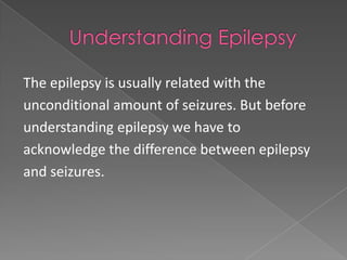 The epilepsy is usually related with the
unconditional amount of seizures. But before
understanding epilepsy we have to
acknowledge the difference between epilepsy
and seizures.
 
