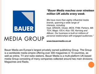 “Bauer Media reaches over nineteen
                                     million UK adults every week.

                                     We have more than eighty influential media
                                     brands, spanning a wide range of
                                     interests, including
                                     heat, GRAZIA, Closer, MCN, FHM, Parkers, MA
                                     TCH, Magic 105.4, Kiss 100, Kerrang and
                                     4Music. Our business is built on millions of
                                     personal relationships with engaged audiences.”

                                     www.bauermedia.co.uk



Bauer Media are Europe’s largest privately owned publishing Group. The Group
is a worldwide media empire offering over 300 magazines in 15 countries, as
well as online, TV and radio stations. Bauer Media is a multi-platform UK-based
media Group consisting of many companies collected around two main divisions;
Magazines and Radio.
 