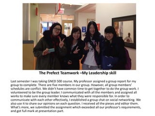 The Prefect Teamwork –My Leadership skill
Last semester I was taking GNED 500 course. My professor assigned a group report for my
group to complete. There are five members in our group. However, all group members’
schedules are conflict. We didn’t have common time to get together to do the group work. I
volunteered to be the group leader. I communicated with all the members and assigned all
works to make sure every member knows what they were responsible for. In order to
communicate with each other effectively, I established a group chat on social networking. We
also use it to share our opinions on each question. I received all the pieces and editor them.
What’s more, we submitted the assignment which exceeded all our professor’s requirements,
and got full mark at presentation part.
 