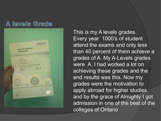 This is my A levels grades.
Every year 1000’s of student
attend the exams and only less
than 40 percent of them achieve a
grades of A. My A-Levels grades
were A. I had worked a lot on
achieving these grades and the
end results was this. Now my
grades were the motivation to
apply abroad for higher studies
and by the grace of Almighty I got
admission in one of the best of the
colleges of Ontario
 