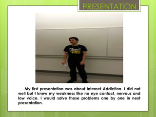 PRESENTATION




   My first presentation was about Internet Addiction. I did not
well but I knew my weakness like no eye contact, nervous and
low voice. I would solve those problems one by one in next
presentation.
 