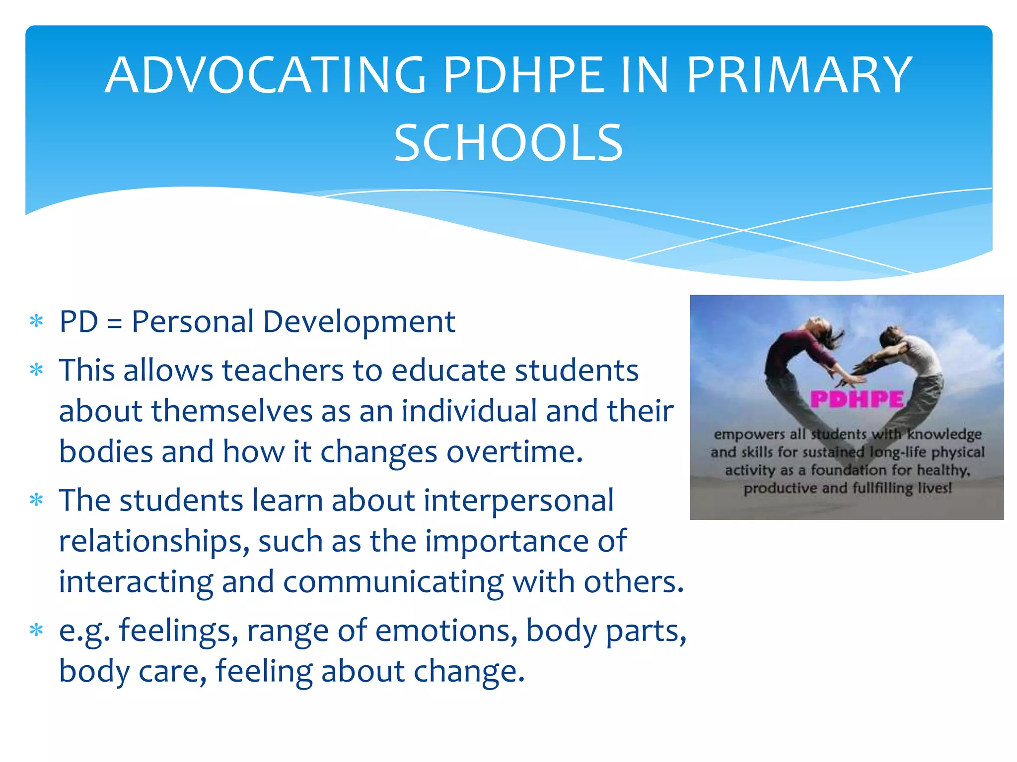 ADVOCATING PDHPE IN PRIMARY
            SCHOOLS


PD = Personal Development
This allows teachers to educate students
about themselves as an individual and their
bodies and how it changes overtime.
The students learn about interpersonal
relationships, such as the importance of
interacting and communicating with others.
e.g. feelings, range of emotions, body parts,
body care, feeling about change.
 