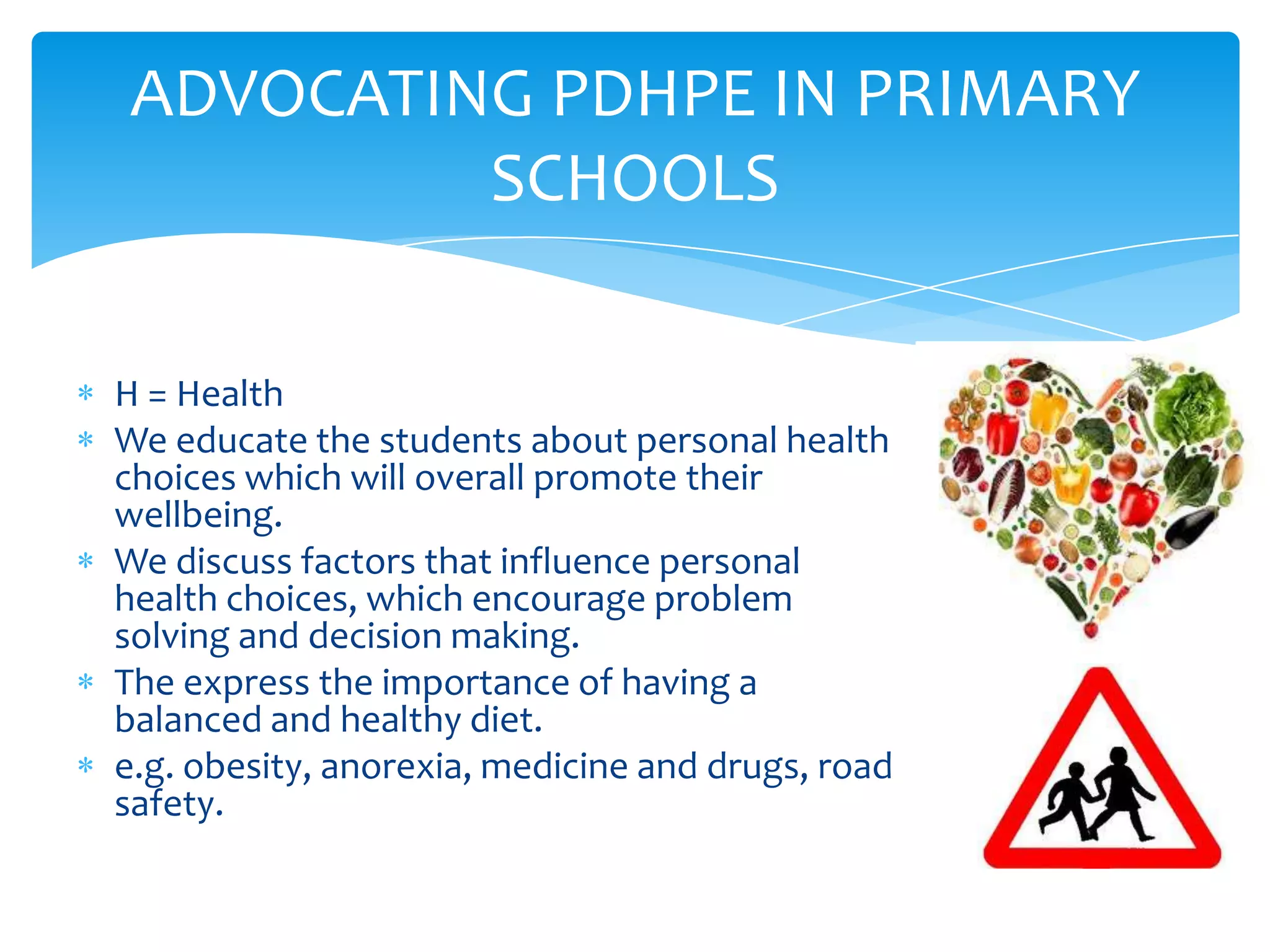 ADVOCATING PDHPE IN PRIMARY
         SCHOOLS

H = Health
We educate the students about personal health
choices which will overall promote their
wellbeing.
We discuss factors that influence personal
health choices, which encourage problem
solving and decision making.
The express the importance of having a
balanced and healthy diet.
e.g. obesity, anorexia, medicine and drugs, road
safety.
 