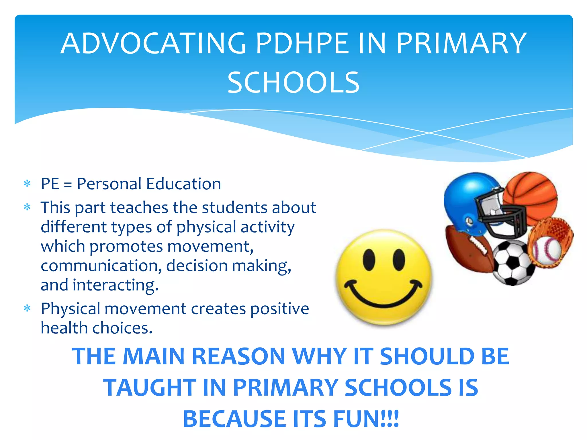 ADVOCATING PDHPE IN PRIMARY
           SCHOOLS

PE = Personal Education
This part teaches the students about
different types of physical activity
which promotes movement,
communication, decision making,
and interacting.
Physical movement creates positive
health choices.
    THE MAIN REASON WHY IT SHOULD BE
      TAUGHT IN PRIMARY SCHOOLS IS
            BECAUSE ITS FUN!!!
 