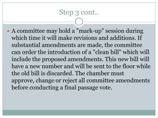 Step 3 cont..

 A committee may hold a "mark-up" session during
 which time it will make revisions and additions. If
 substantial amendments are made, the committee
 can order the introduction of a "clean bill" which will
 include the proposed amendments. This new bill will
 have a new number and will be sent to the floor while
 the old bill is discarded. The chamber must
 approve, change or reject all committee amendments
 before conducting a final passage vote.
 